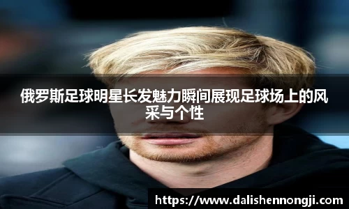 俄罗斯足球明星长发魅力瞬间展现足球场上的风采与个性